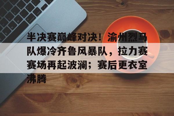 开云体育手机网页版关于半决赛巅峰对决！渝州烈马队爆冷齐鲁风暴队，拉力赛赛场再起波澜；赛后更衣室沸腾的信息